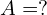 A = ?