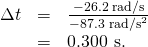 \begin{array}{lll}\Delta t& =& \frac{-\text{26.2 rad/s}}{-\text{87.3}\phantom{\rule{0.25em}{0ex}}{\text{rad/s}}^{2}}\\ & =& \text{0.300 s.}\end{array}