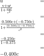 \begin{array}{ll}u& =& \frac{\mathrm{v+u}\prime }{1+\frac{vu\prime }{{c}^{2}}}\\ & =& \frac{0.500\mathrm{c +}\left(-0.750c\right)}{1+\frac{\left(0.500c\right)\left(-0.750c\right)}{{c}^{2}}}\\ & =& \frac{-0.250c}{1-0.375}\\ & =& -0.400c\end{array}