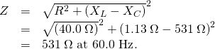 \begin{array}{lll}Z& =& \sqrt{{R}^{2}+\left({X}_{L}-{X}_{C}{\right)}^{2}}\\ & =& \sqrt{\left(\text{40}\text{.}0\phantom{\rule{0.25em}{0ex}}\Omega {\right)}^{2}+\left(1\text{.}\text{13}\phantom{\rule{0.25em}{0ex}}\Omega -\text{531}\phantom{\rule{0.25em}{0ex}}\Omega {\right)}^{2}}\\ & =& \text{531}\phantom{\rule{0.25em}{0ex}}\Omega \text{ at 60}\text{.}\text{0 Hz}\text{.}\end{array}