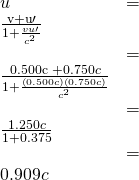\begin{array}{ll}u& =& \frac{\mathrm{v+u}\prime }{1+\frac{vu\prime }{{c}^{2}}}\\ & =& \frac{0.500\text{c +}0.750c}{1+\frac{\left(0.500c\right)\left(0.750c\right)}{{c}^{2}}}\\ & =& \frac{1.250c}{1+0.375}\\ & =& 0.909c\end{array}