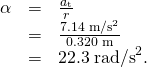 \begin{array}{lll}\alpha & =& \frac{{a}_{\text{t}}}{r}\\ & =& \frac{\text{7.14}\phantom{\rule{0.25em}{0ex}}{\text{m/s}}^{2}}{\text{0.320 m}}\\ & =& \text{22.3}\phantom{\rule{0.25em}{0ex}}{\text{rad/s}}^{2}.\end{array}