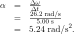 \begin{array}{lll}\alpha & =& \frac{\Delta \omega }{\Delta t}\\ & =& \frac{\text{26.2 rad/s}}{\text{5.00 s}}\\ & =& \text{5.24}{\text{ rad/s}}^{2}\text{.}\end{array}