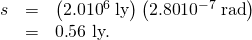 \begin{array}{lll}s& =& \left(2.0×{\text{10}}^{6}\phantom{\rule{0.25em}{0ex}}\text{ly}\right)\left(\text{2.80}×{\text{10}}^{-7}\phantom{\rule{0.25em}{0ex}}\text{rad}\right)\\ & =& 0\text{.}\text{56 ly.}\end{array}