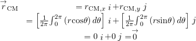 \begin{array}{cc}\hfill {\stackrel{\to }{r}}_{\text{CM}}& ={r}_{\text{CM,}x}\stackrel{^}{i}+{r}_{\text{CM,}y}\stackrel{^}{j}\hfill \\ & =\left[\frac{1}{2\pi }{\int }_{0}^{2\pi }\left(r\text{cos}\theta \right)d\theta \right]\stackrel{^}{i}+\left[\frac{1}{2\pi }{\int }_{0}^{2\pi }\left(r\text{sin}\theta \right)d\theta \right]\stackrel{^}{j}\hfill \\ & =0\stackrel{^}{i}+0\stackrel{^}{j}=\stackrel{\to }{0}\hfill \end{array}