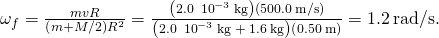 {\omega }_{f}=\frac{mvR}{\left(m+M\text{/}2\right){R}^{2}}=\frac{\left(2.0\phantom{\rule{0.2em}{0ex}}×\phantom{\rule{0.2em}{0ex}}{10}^{-3}\phantom{\rule{0.2em}{0ex}}\text{kg}\right)\left(500.0\phantom{\rule{0.2em}{0ex}}\text{m}\text{/}\text{s}\right)}{\left(2.0\phantom{\rule{0.2em}{0ex}}×\phantom{\rule{0.2em}{0ex}}{10}^{-3}\phantom{\rule{0.2em}{0ex}}\text{kg}\phantom{\rule{0.2em}{0ex}}+\phantom{\rule{0.2em}{0ex}}1.6\phantom{\rule{0.2em}{0ex}}\text{kg}\right)\left(0.50\phantom{\rule{0.2em}{0ex}}\text{m}\right)}=1.2\phantom{\rule{0.2em}{0ex}}\text{rad}\text{/}\text{s}.