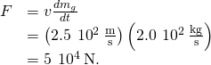 \begin{array}{cc}\hfill F& =v\frac{d{m}_{g}}{dt}\hfill \\ & =\left(2.5\phantom{\rule{0.2em}{0ex}}×\phantom{\rule{0.2em}{0ex}}{10}^{2}\phantom{\rule{0.2em}{0ex}}\frac{\text{m}}{\text{s}}\right)\left(2.0\phantom{\rule{0.2em}{0ex}}×\phantom{\rule{0.2em}{0ex}}{10}^{2}\phantom{\rule{0.2em}{0ex}}\frac{\text{kg}}{\text{s}}\right)\hfill \\ & =5\phantom{\rule{0.2em}{0ex}}×\phantom{\rule{0.2em}{0ex}}{10}^{4}\phantom{\rule{0.2em}{0ex}}\text{N.}\hfill \end{array}