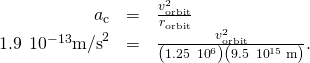 \begin{array}{ccc}\hfill {a}_{\text{c}}& =\hfill & \frac{{v}_{\text{orbit}}^{2}}{{r}_{\text{orbit}}}\hfill \\ \hfill 1.9\phantom{\rule{0.2em}{0ex}}×\phantom{\rule{0.2em}{0ex}}{10}^{-13}{\text{m/s}}^{2}& =\hfill & \frac{{v}_{\text{orbit}}^{2}}{\left(1.25\phantom{\rule{0.2em}{0ex}}×\phantom{\rule{0.2em}{0ex}}{10}^{6}\right)\left(9.5\phantom{\rule{0.2em}{0ex}}×\phantom{\rule{0.2em}{0ex}}{10}^{15}\phantom{\rule{0.2em}{0ex}}\text{m}\right)}.\hfill \end{array}