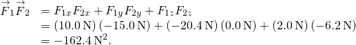 \begin{array}{cc}\hfill {\stackrel{\to }{F}}_{1}·{\stackrel{\to }{F}}_{2}& ={F}_{1x}{F}_{2x}+{F}_{1y}{F}_{2y}+{F}_{1z}{F}_{2z}\hfill \\ & =\left(10.0\phantom{\rule{0.2em}{0ex}}\text{N}\right)\left(-15.0\phantom{\rule{0.2em}{0ex}}\text{N}\right)+\left(-20.4\phantom{\rule{0.2em}{0ex}}\text{N}\right)\left(0.0\phantom{\rule{0.2em}{0ex}}\text{N}\right)+\left(2.0\phantom{\rule{0.2em}{0ex}}\text{N}\right)\left(-6.2\phantom{\rule{0.2em}{0ex}}\text{N}\right)\hfill \\ & =-162.4\phantom{\rule{0.2em}{0ex}}{\text{N}}^{2}.\hfill \end{array}