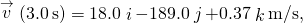 \stackrel{\to }{v}\left(3.0\phantom{\rule{0.2em}{0ex}}\text{s}\right)=18.0\stackrel{^}{i}-189.0\stackrel{^}{j}+0.37\stackrel{^}{k}\text{m/s},