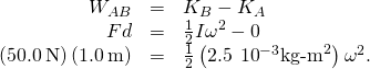 \begin{array}{ccc}\hfill {W}_{AB}& =\hfill & {K}_{B}-{K}_{A}\hfill \\ \hfill Fd& =\hfill & \frac{1}{2}I{\omega }^{2}-0\hfill \\ \hfill \left(50.0\phantom{\rule{0.2em}{0ex}}\text{N}\right)\left(1.0\phantom{\rule{0.2em}{0ex}}\text{m}\right)& =\hfill & \frac{1}{2}\left(2.5\phantom{\rule{0.2em}{0ex}}×\phantom{\rule{0.2em}{0ex}}{10}^{-3}{\text{kg-m}}^{2}\right){\omega }^{2}.\hfill \end{array}
