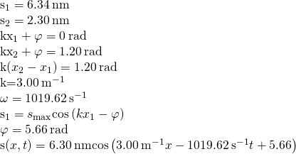 \begin{array}{}\\ \\ {s}_{1}=6.34\phantom{\rule{0.2em}{0ex}}\text{nm}\hfill \\ {s}_{2}=2.30\phantom{\rule{0.2em}{0ex}}\text{nm}\hfill \\ k{x}_{1}+\varphi =0\phantom{\rule{0.2em}{0ex}}\text{rad}\hfill \\ k{x}_{2}+\varphi =1.20\phantom{\rule{0.2em}{0ex}}\text{rad}\hfill \\ k\left({x}_{2}-{x}_{1}\right)=1.20\phantom{\rule{0.2em}{0ex}}\text{rad}\hfill \\ k=3.00\phantom{\rule{0.2em}{0ex}}{\text{m}}^{-1}\hfill \\ \omega =1019.62\phantom{\rule{0.2em}{0ex}}{\text{s}}^{-1}\hfill \\ {s}_{1}={s}_{\text{max}}\text{cos}\left(k{x}_{1}-\varphi \right)\hfill \\ \varphi =5.66\phantom{\rule{0.2em}{0ex}}\text{rad}\hfill \\ s\left(x,t\right)=6.30\phantom{\rule{0.2em}{0ex}}\text{nm}\text{cos}\left(3.00\phantom{\rule{0.2em}{0ex}}{\text{m}}^{-1}x-1019.62\phantom{\rule{0.2em}{0ex}}{\text{s}}^{-1}t+5.66\right)\hfill \end{array}