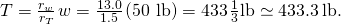 T=\frac{{r}_{w}}{{r}_{T}}\phantom{\rule{0.1em}{0ex}}w=\frac{13.0}{1.5}\phantom{\rule{0.1em}{0ex}}\text{(50 lb)}=433\phantom{\rule{0.1em}{0ex}}\frac{1}{3}\text{lb}\simeq 433.3\phantom{\rule{0.2em}{0ex}}\text{lb.}