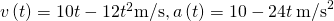 v\left(t\right)=10t-12{t}^{2}\text{m/s,}\phantom{\rule{0.2em}{0ex}}a\left(t\right)=10-24t\phantom{\rule{0.2em}{0ex}}{\text{m/s}}^{2}