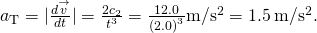 {a}_{\text{T}}=|\frac{d\stackrel{\to }{v}}{dt}|=\frac{2{c}_{2}}{{t}^{3}}=\frac{12.0}{{\left(2.0\right)}^{3}}\text{m}\text{/}{\text{s}}^{2}=1.5\phantom{\rule{0.2em}{0ex}}\text{m}\text{/}{\text{s}}^{2}.