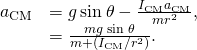 \begin{array}{cc}\hfill {a}_{\text{CM}}& =g\phantom{\rule{0.2em}{0ex}}\text{sin}\phantom{\rule{0.2em}{0ex}}\theta -\frac{{I}_{\text{CM}}{a}_{\text{CM}}}{m{r}^{2}},\hfill \\ & =\frac{mg\phantom{\rule{0.2em}{0ex}}\text{sin}\phantom{\rule{0.2em}{0ex}}\theta }{m+\left({I}_{\text{CM}}\text{/}{r}^{2}\right)}.\hfill \end{array}