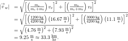 \begin{array}{cc}\hfill |{\stackrel{\to }{v}}_{w}|& =\sqrt{{\left[\left(\frac{{m}_{\text{c}}}{{m}_{\text{c}}+{m}_{t}}\right){v}_{\text{c}}\right]}^{2}+{\left[\left(\frac{{m}_{t}}{{m}_{\text{c}}+{m}_{t}}\right){v}_{t}\right]}^{2}}\hfill \\ & =\sqrt{{\left[\left(\frac{1200\phantom{\rule{0.2em}{0ex}}\text{kg}}{4200\phantom{\rule{0.2em}{0ex}}\text{kg}}\right)\left(16.67\phantom{\rule{0.2em}{0ex}}\frac{\text{m}}{\text{s}}\right)\right]}^{2}+{\left[\left(\frac{3000\phantom{\rule{0.2em}{0ex}}\text{kg}}{4200\phantom{\rule{0.2em}{0ex}}\text{kg}}\right)\left(11.1\phantom{\rule{0.2em}{0ex}}\frac{\text{m}}{\text{s}}\right)\right]}^{2}}\hfill \\ & =\sqrt{{\left(4.76\phantom{\rule{0.2em}{0ex}}\frac{\text{m}}{\text{s}}\right)}^{2}+{\left(7.93\phantom{\rule{0.2em}{0ex}}\frac{\text{m}}{\text{s}}\right)}^{2}}\hfill \\ & =9.25\phantom{\rule{0.2em}{0ex}}\frac{\text{m}}{\text{s}}\approx 33.3\phantom{\rule{0.2em}{0ex}}\frac{\text{km}}{\text{hr}}.\hfill \end{array}