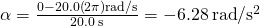 \alpha =\frac{0-20.0\left(2\pi \right)\text{rad}\text{/}\text{s}}{20.0\phantom{\rule{0.2em}{0ex}}\text{s}}=-6.28\phantom{\rule{0.2em}{0ex}}\text{rad}\text{/}{\text{s}}^{2}