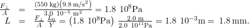 \begin{array}{ccc}\hfill \frac{{F}_{\perp }}{A}& =\hfill & \frac{\left(550\phantom{\rule{0.2em}{0ex}}\text{kg}\right)\left(9.8\phantom{\rule{0.2em}{0ex}}{\text{m/s}}^{2}\right)}{3.0\phantom{\rule{0.2em}{0ex}}×\phantom{\rule{0.2em}{0ex}}{10}^{-5}\phantom{\rule{0.2em}{0ex}}{\text{m}}^{2}}=1.8\phantom{\rule{0.2em}{0ex}}×\phantom{\rule{0.2em}{0ex}}{10}^{8}\text{Pa}\hfill \\ \hfill \text{Δ}L& =\hfill & \frac{{F}_{\perp }}{A}\phantom{\rule{0.2em}{0ex}}\frac{{L}_{0}}{Y}=\left(1.8\phantom{\rule{0.2em}{0ex}}×\phantom{\rule{0.2em}{0ex}}{10}^{8}\text{Pa}\right)\phantom{\rule{0.2em}{0ex}}\frac{2.0\phantom{\rule{0.2em}{0ex}}\text{m}}{2.0\phantom{\rule{0.2em}{0ex}}×\phantom{\rule{0.2em}{0ex}}{10}^{11}\text{Pa}}=1.8\phantom{\rule{0.2em}{0ex}}×\phantom{\rule{0.2em}{0ex}}{10}^{-3}\text{m}=\phantom{\rule{0.2em}{0ex}}1.8\phantom{\rule{0.2em}{0ex}}\text{mm.}\hfill \end{array}