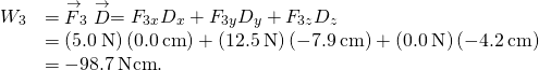 \begin{array}{cc}\hfill {W}_{3}& ={\stackrel{\to }{F}}_{3}·\stackrel{\to }{D}={F}_{3x}{D}_{x}+{F}_{3y}{D}_{y}+{F}_{3z}{D}_{z}\hfill \\ & =\left(5.0\phantom{\rule{0.2em}{0ex}}\text{N}\right)\left(0.0\phantom{\rule{0.2em}{0ex}}\text{cm}\right)+\left(12.5\phantom{\rule{0.2em}{0ex}}\text{N}\right)\left(-7.9\phantom{\rule{0.2em}{0ex}}\text{cm}\right)+\left(0.0\phantom{\rule{0.2em}{0ex}}\text{N}\right)\left(-4.2\phantom{\rule{0.2em}{0ex}}\text{cm}\right)\hfill \\ & =-98.7\phantom{\rule{0.2em}{0ex}}\text{N}·\text{cm}.\hfill \end{array}