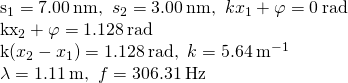 \begin{array}{}\\ \\ {s}_{1}=7.00\phantom{\rule{0.2em}{0ex}}\text{nm,}\phantom{\rule{0.5em}{0ex}}{s}_{2}=3.00\phantom{\rule{0.2em}{0ex}}\text{nm,}\phantom{\rule{0.5em}{0ex}}k{x}_{1}+\varphi =0\phantom{\rule{0.2em}{0ex}}\text{rad}\hfill \\ k{x}_{2}+\varphi =1.128\phantom{\rule{0.2em}{0ex}}\text{rad}\hfill \\ k\left({x}_{2}-{x}_{1}\right)=1.128\phantom{\rule{0.2em}{0ex}}\text{rad,}\phantom{\rule{0.5em}{0ex}}k=5.64\phantom{\rule{0.2em}{0ex}}{\text{m}}^{-1}\hfill \\ \lambda =1.11\phantom{\rule{0.2em}{0ex}}\text{m,}\phantom{\rule{0.5em}{0ex}}f=306.31\phantom{\rule{0.2em}{0ex}}\text{Hz}\hfill \end{array}