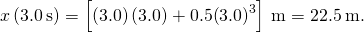 x\left(3.0\phantom{\rule{0.2em}{0ex}}\text{s}\right)=\left[\left(3.0\right)\left(3.0\right)+0.5{\left(3.0\right)}^{3}\right]\phantom{\rule{0.2em}{0ex}}\text{m}=22.5\phantom{\rule{0.2em}{0ex}}\text{m.}