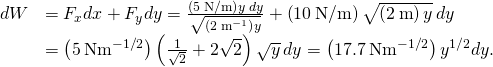 \begin{array}{cc}\hfill dW& ={F}_{x}dx+{F}_{y}dy=\frac{\left(5\phantom{\rule{0.2em}{0ex}}\text{N/m}\right)y\phantom{\rule{0.2em}{0ex}}dy}{\sqrt{\left(2\phantom{\rule{0.2em}{0ex}}{\text{m}}^{-1}\right)y}}+\left(10\phantom{\rule{0.2em}{0ex}}\text{N/m}\right)\sqrt{\left(2\phantom{\rule{0.2em}{0ex}}\text{m}\right)y}\phantom{\rule{0.2em}{0ex}}dy\hfill \\ & =\left(5\phantom{\rule{0.2em}{0ex}}\text{N}·{\text{m}}^{-1\text{/}2}\right)\left(\frac{1}{\sqrt{2}}+2\sqrt{2}\right)\sqrt{y}\phantom{\rule{0.2em}{0ex}}dy=\left(17.7\phantom{\rule{0.2em}{0ex}}\text{N}·{\text{m}}^{-1\text{/}2}\right){y}^{1\text{/}2}dy.\hfill \end{array}