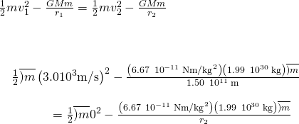 \begin{array}{c}\frac{1}{2}m{v}_{1}^{2}-\frac{GMm}{{r}_{1}}=\frac{1}{2}m{v}_{2}^{2}-\frac{GMm}{{r}_{2}}\hfill \\ \\ \\ \\ \phantom{\rule{1em}{0ex}}\frac{1}{2}\overline{)m}\left(3.0×{10}^{3}\text{m/s}{\right)}^{2}-\frac{\left(6.67\phantom{\rule{0.2em}{0ex}}×\phantom{\rule{0.2em}{0ex}}{10}^{-11}\phantom{\rule{0.2em}{0ex}}\text{N}·{\text{m/kg}}^{2}\right)\left(1.99\phantom{\rule{0.2em}{0ex}}×\phantom{\rule{0.2em}{0ex}}{10}^{30}\phantom{\rule{0.2em}{0ex}}\text{kg}\right)\overline{)m}}{1.50\phantom{\rule{0.2em}{0ex}}×\phantom{\rule{0.2em}{0ex}}{10}^{11}\phantom{\rule{0.2em}{0ex}}\text{m}}\hfill \\ \\ \phantom{\rule{4em}{0ex}}=\frac{1}{2}\overline{)m}{0}^{2}-\frac{\left(6.67\phantom{\rule{0.2em}{0ex}}×\phantom{\rule{0.2em}{0ex}}{10}^{-11}\phantom{\rule{0.2em}{0ex}}\text{N}·{\text{m/kg}}^{2}\right)\left(1.99\phantom{\rule{0.2em}{0ex}}×\phantom{\rule{0.2em}{0ex}}{10}^{30}\phantom{\rule{0.2em}{0ex}}\text{kg}\right)\overline{)m}}{{r}_{2}}\hfill \end{array}