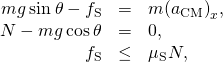 \begin{array}{ccc}\hfill mg\phantom{\rule{0.2em}{0ex}}\text{sin}\phantom{\rule{0.2em}{0ex}}\theta -{f}_{\text{S}}& =\hfill & m{\left({a}_{\text{CM}}\right)}_{x},\hfill \\ \hfill N-mg\phantom{\rule{0.2em}{0ex}}\text{cos}\phantom{\rule{0.2em}{0ex}}\theta & =\hfill & 0,\hfill \\ \hfill {f}_{\text{S}}& \le \hfill & {\mu }_{\text{S}}N,\hfill \end{array}