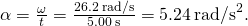 \alpha =\frac{\text{Δ}\omega }{\text{Δ}t}=\frac{26.2\phantom{\rule{0.2em}{0ex}}\text{rad/s}}{5.00\phantom{\rule{0.2em}{0ex}}\text{s}}=5.24{\phantom{\rule{0.2em}{0ex}}\text{rad/s}}^{2}.