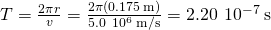 T=\frac{2\pi r}{v}=\frac{2\pi \left(0.175\phantom{\rule{0.2em}{0ex}}\text{m}\right)}{5.0\phantom{\rule{0.2em}{0ex}}×\phantom{\rule{0.2em}{0ex}}{10}^{6}\phantom{\rule{0.2em}{0ex}}\text{m}\text{/}\text{s}}=2.20\phantom{\rule{0.2em}{0ex}}×\phantom{\rule{0.2em}{0ex}}{10}^{-7}\phantom{\rule{0.2em}{0ex}}\text{s}