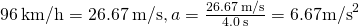 96\phantom{\rule{0.2em}{0ex}}\text{km/h}=26.67\phantom{\rule{0.2em}{0ex}}\text{m/s,}\phantom{\rule{0.2em}{0ex}}a=\frac{26.67\phantom{\rule{0.2em}{0ex}}\text{m/s}}{4.0\phantom{\rule{0.2em}{0ex}}\text{s}}=6.67{\text{m/s}}^{2}