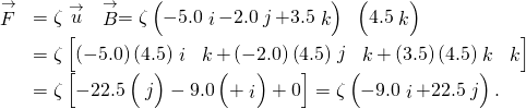 \begin{array}{ll}\hfill \stackrel{\to }{F}& =\zeta \stackrel{\to }{u}\phantom{\rule{0.2em}{0ex}}×\phantom{\rule{0.2em}{0ex}}\stackrel{\to }{B}=\zeta \left(-5.0\stackrel{^}{i}-2.0\stackrel{^}{j}+3.5\stackrel{^}{k}\right)\phantom{\rule{0.2em}{0ex}}×\phantom{\rule{0.2em}{0ex}}\left(4.5\stackrel{^}{k}\right)\hfill \\ & =\zeta \left[\left(-5.0\right)\left(4.5\right)\stackrel{^}{i}\phantom{\rule{0.2em}{0ex}}×\phantom{\rule{0.2em}{0ex}}\stackrel{^}{k}+\left(-2.0\right)\left(4.5\right)\stackrel{^}{j}\phantom{\rule{0.2em}{0ex}}×\phantom{\rule{0.2em}{0ex}}\stackrel{^}{k}+\left(3.5\right)\left(4.5\right)\stackrel{^}{k}\phantom{\rule{0.2em}{0ex}}×\phantom{\rule{0.2em}{0ex}}\stackrel{^}{k}\right]\hfill \\ & =\zeta \left[-22.5\left(\text{−}\stackrel{^}{j}\right)-9.0\left(+\stackrel{^}{i}\right)+0\right]=\zeta \left(-9.0\stackrel{^}{i}+22.5\stackrel{^}{j}\right).\hfill \end{array}