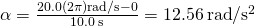 \alpha =\frac{20.0\left(2\pi \right)\text{rad}\text{/}\text{s}-0}{10.0\phantom{\rule{0.2em}{0ex}}\text{s}}=12.56\phantom{\rule{0.2em}{0ex}}\text{rad}\text{/}{\text{s}}^{2}