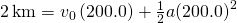 2\phantom{\rule{0.2em}{0ex}}\text{km}={v}_{0}\left(200.0\right)+\frac{1}{2}a{\left(200.0\right)}^{2}