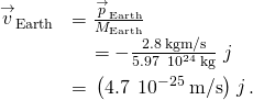 \begin{array}{cc}\hfill \text{Δ}{\stackrel{\to }{v}}_{\text{Earth}}& =\frac{\text{Δ}{\stackrel{\to }{p}}_{\text{Earth}}}{{M}_{\text{Earth}}}\hfill \\ & =-\frac{2.8\phantom{\rule{0.2em}{0ex}}\text{kg}·\text{m/s}}{5.97\phantom{\rule{0.2em}{0ex}}×\phantom{\rule{0.2em}{0ex}}{10}^{24}\phantom{\rule{0.2em}{0ex}}\text{kg}}\stackrel{^}{j}\hfill \\ & =\text{−}\left(4.7\phantom{\rule{0.2em}{0ex}}×\phantom{\rule{0.2em}{0ex}}{10}^{-25}\phantom{\rule{0.2em}{0ex}}\text{m/s}\right)\stackrel{^}{j}.\hfill \end{array}