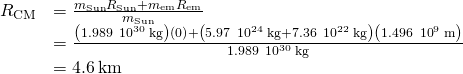 \begin{array}{cc}\hfill {R}_{\text{CM}}& =\frac{{m}_{\mathrm{Sun}}{R}_{\mathrm{Sun}}+{m}_{\text{em}}{R}_{\text{em}}}{{m}_{\mathrm{Sun}}}\hfill \\ & =\frac{\left(1.989\phantom{\rule{0.2em}{0ex}}×\phantom{\rule{0.2em}{0ex}}{10}^{30}\phantom{\rule{0.2em}{0ex}}\text{kg}\right)\left(0\right)+\left(5.97\phantom{\rule{0.2em}{0ex}}×\phantom{\rule{0.2em}{0ex}}{10}^{24}\phantom{\rule{0.2em}{0ex}}\text{kg}+7.36\phantom{\rule{0.2em}{0ex}}×\phantom{\rule{0.2em}{0ex}}{10}^{22}\phantom{\rule{0.2em}{0ex}}\text{kg}\right)\left(1.496\phantom{\rule{0.2em}{0ex}}×\phantom{\rule{0.2em}{0ex}}{10}^{9}\phantom{\rule{0.2em}{0ex}}\text{m}\right)}{1.989\phantom{\rule{0.2em}{0ex}}×\phantom{\rule{0.2em}{0ex}}{10}^{30}\phantom{\rule{0.2em}{0ex}}\text{kg}}\hfill \\ & =4.6\phantom{\rule{0.2em}{0ex}}\text{km}\hfill \end{array}