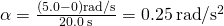 \alpha =\frac{\left(5.0-0\right)\text{rad}\text{/}\text{s}}{20.0\phantom{\rule{0.2em}{0ex}}\text{s}}=0.25\phantom{\rule{0.2em}{0ex}}\text{rad}\text{/}{\text{s}}^{2}