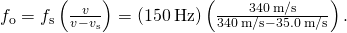 {f}_{\text{o}}={f}_{\text{s}}\left(\frac{v}{v-{v}_{\text{s}}}\right)=\left(150\phantom{\rule{0.2em}{0ex}}\text{Hz}\right)\left(\frac{340\phantom{\rule{0.2em}{0ex}}\text{m/s}}{340\phantom{\rule{0.2em}{0ex}}\text{m/s}-35.0\phantom{\rule{0.2em}{0ex}}\text{m/s}}\right).