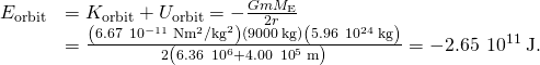 \begin{array}{cc}\hfill {E}_{\text{orbit}}& ={K}_{\text{orbit}}+{U}_{\text{orbit}}=-\frac{Gm{M}_{\text{E}}}{2{r}^{}}\hfill \\ & =\frac{\left(6.67\phantom{\rule{0.2em}{0ex}}×\phantom{\rule{0.2em}{0ex}}{10}^{-11}\phantom{\rule{0.2em}{0ex}}\text{N}·{\text{m}}^{2}{\text{/kg}}^{2}\right)\left(9000\phantom{\rule{0.2em}{0ex}}\text{kg}\right)\left(5.96\phantom{\rule{0.2em}{0ex}}×\phantom{\rule{0.2em}{0ex}}{10}^{24}\phantom{\rule{0.2em}{0ex}}\text{kg}\right)}{2{\left(6.36\phantom{\rule{0.2em}{0ex}}×\phantom{\rule{0.2em}{0ex}}{10}^{6}+4.00\phantom{\rule{0.2em}{0ex}}×\phantom{\rule{0.2em}{0ex}}{10}^{5}\phantom{\rule{0.2em}{0ex}}\text{m}\right)}^{}}=-2.65\phantom{\rule{0.2em}{0ex}}×\phantom{\rule{0.2em}{0ex}}{10}^{11}\phantom{\rule{0.2em}{0ex}}\text{J}.\hfill \end{array}