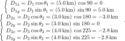 \begin{array}{c}\left\{\begin{array}{c}{D}_{1x}={D}_{1}\phantom{\rule{0.2em}{0ex}}\text{cos}\phantom{\rule{0.2em}{0ex}}{\theta }_{1}=\left(5.0\phantom{\rule{0.2em}{0ex}}\text{km}\right)\phantom{\rule{0.2em}{0ex}}\text{cos}\phantom{\rule{0.2em}{0ex}}90\text{°}=0\hfill \\ {D}_{1y}={D}_{1}\phantom{\rule{0.2em}{0ex}}\text{sin}\phantom{\rule{0.2em}{0ex}}{\theta }_{1}=\left(5.0\phantom{\rule{0.2em}{0ex}}\text{km}\right)\phantom{\rule{0.2em}{0ex}}\text{sin}\phantom{\rule{0.2em}{0ex}}90\text{°}=5.0\phantom{\rule{0.2em}{0ex}}\text{km}\hfill \end{array}\hfill \\ \left\{\begin{array}{c}{D}_{2x}={D}_{2}\phantom{\rule{0.2em}{0ex}}\text{cos}\phantom{\rule{0.2em}{0ex}}{\theta }_{2}=\left(3.0\phantom{\rule{0.2em}{0ex}}\text{km}\right)\phantom{\rule{0.2em}{0ex}}\text{cos}\phantom{\rule{0.2em}{0ex}}180\text{°}=-3.0\phantom{\rule{0.2em}{0ex}}\text{km}\hfill \\ {D}_{2y}={D}_{2}\phantom{\rule{0.2em}{0ex}}\text{sin}\phantom{\rule{0.2em}{0ex}}{\theta }_{2}=\left(3.0\phantom{\rule{0.2em}{0ex}}\text{km}\right)\phantom{\rule{0.2em}{0ex}}\text{sin}\phantom{\rule{0.2em}{0ex}}180\text{°}=0\hfill \end{array}\hfill \\ \left\{\begin{array}{c}{D}_{3x}={D}_{3}\phantom{\rule{0.2em}{0ex}}\text{cos}\phantom{\rule{0.2em}{0ex}}{\theta }_{3}=\left(4.0\phantom{\rule{0.2em}{0ex}}\text{km}\right)\phantom{\rule{0.2em}{0ex}}\text{cos}\phantom{\rule{0.2em}{0ex}}225\text{°}=-2.8\phantom{\rule{0.2em}{0ex}}\text{km}\hfill \\ {D}_{3y}={D}_{3}\phantom{\rule{0.2em}{0ex}}\text{sin}\phantom{\rule{0.2em}{0ex}}{\theta }_{3}=\left(4.0\phantom{\rule{0.2em}{0ex}}\text{km}\right)\phantom{\rule{0.2em}{0ex}}\text{sin}\phantom{\rule{0.2em}{0ex}}225\text{°}=-2.8\phantom{\rule{0.2em}{0ex}}\text{km}\hfill \end{array}\hfill \end{array}.