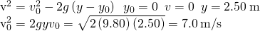 \begin{array}{}\\ \\ {v}^{2}={v}_{0}^{2}-2g\left(y-{y}_{0}\right)\phantom{\rule{0.5em}{0ex}}{y}_{0}=0\phantom{\rule{0.5em}{0ex}}v=0\phantom{\rule{0.5em}{0ex}}y=2.50\phantom{\rule{0.2em}{0ex}}\text{m}\hfill \\ {v}_{0}^{2}=2gy⇒{v}_{0}=\sqrt{2\left(9.80\right)\left(2.50\right)}=7.0\phantom{\rule{0.2em}{0ex}}\text{m}\text{/}\text{s}\hfill \end{array}