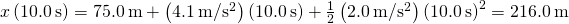 x\left(10.0\phantom{\rule{0.2em}{0ex}}\text{s}\right)=75.0\phantom{\rule{0.2em}{0ex}}\text{m}+\left(4.1\phantom{\rule{0.2em}{0ex}}\text{m/}{\text{s}}^{2}\right)\left(10.0\phantom{\rule{0.2em}{0ex}}\text{s}\right)+\frac{1}{2}\left(2.0\phantom{\rule{0.2em}{0ex}}\text{m/}{\text{s}}^{2}\right){\left(10.0\phantom{\rule{0.2em}{0ex}}\text{s}\right)}^{2}=216.0\phantom{\rule{0.2em}{0ex}}\text{m}