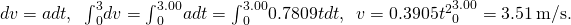 dv=adt,\phantom{\rule{0.5em}{0ex}}{\int }_{0}^{3}dv={\int }_{0}^{3.00}adt={\int }_{0}^{3.00}0.7809tdt,\phantom{\rule{0.5em}{0ex}}v=0.3905{{t}^{2}\right]}_{0}^{3.00}=3.51\phantom{\rule{0.2em}{0ex}}\text{m/s}\text{.}