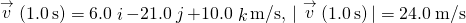 \stackrel{\to }{v}\left(1.0\phantom{\rule{0.2em}{0ex}}\text{s}\right)=6.0\stackrel{^}{i}-21.0\stackrel{^}{j}+10.0\stackrel{^}{k}\text{m/s},\phantom{\rule{0.2em}{0ex}}|\stackrel{\to }{v}\left(1.0\phantom{\rule{0.2em}{0ex}}\text{s}\right)|=24.0\phantom{\rule{0.2em}{0ex}}\text{m/s}