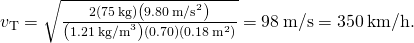 {v}_{\text{T}}=\sqrt{\frac{2\left(75\phantom{\rule{0.2em}{0ex}}\text{kg}\right)\left(9.80\phantom{\rule{0.2em}{0ex}}{\text{m/s}}^{2}\right)}{\left(1.21\phantom{\rule{0.2em}{0ex}}{\text{kg/m}}^{3}\right)\left(0.70\right)\left(0.18\phantom{\rule{0.2em}{0ex}}{\text{m}}^{2}\right)}}=98\phantom{\rule{0.2em}{0ex}}\text{m/s}=350\phantom{\rule{0.2em}{0ex}}\text{km/h}\text{.}