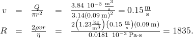 \begin{array}{ccccc}\hfill v& =\hfill & \frac{Q}{\pi {r}^{2}}\hfill & =\hfill & \frac{3.84\phantom{\rule{0.2em}{0ex}}×\phantom{\rule{0.2em}{0ex}}{10}^{-3}\phantom{\rule{0.2em}{0ex}}\frac{{\text{m}}^{3}}{\text{s}}}{3.14{\left(0.09\phantom{\rule{0.2em}{0ex}}\text{m}\right)}^{2}}=0.15\frac{\text{m}}{\text{s}}\hfill \\ \hfill R& =\hfill & \frac{2\rho vr}{\eta }\hfill & =\hfill & \frac{2\left(1.23\frac{\text{kg}}{{\text{m}}^{3}}\right)\left(0.15\phantom{\rule{0.2em}{0ex}}\frac{\text{m}}{\text{s}}\right)\left(0.09\phantom{\rule{0.2em}{0ex}}\text{m}\right)}{0.0181\phantom{\rule{0.2em}{0ex}}×\phantom{\rule{0.2em}{0ex}}{10}^{-3}\phantom{\rule{0.2em}{0ex}}\text{Pa}\cdot \text{s}}=1835.\hfill \end{array}