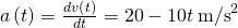 a\left(t\right)=\frac{dv\left(t\right)}{dt}=20-10t\phantom{\rule{0.2em}{0ex}}{\text{m/s}}^{2}