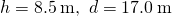 h=8.5\phantom{\rule{0.2em}{0ex}}\text{m,}\phantom{\rule{0.5em}{0ex}}d=17.0\phantom{\rule{0.2em}{0ex}}\text{m}