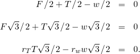 \begin{array}{ccc}\hfill F\phantom{\rule{0.1em}{0ex}}\text{/}\phantom{\rule{0.1em}{0ex}}2+T\phantom{\rule{0.1em}{0ex}}\text{/}\phantom{\rule{0.1em}{0ex}}2-w\phantom{\rule{0.1em}{0ex}}\text{/}\phantom{\rule{0.1em}{0ex}}2& =\hfill & 0\hfill \\ \\ \hfill F\sqrt{3}\phantom{\rule{0.1em}{0ex}}\text{/}\phantom{\rule{0.1em}{0ex}}2+T\sqrt{3}\phantom{\rule{0.1em}{0ex}}\text{/}\phantom{\rule{0.1em}{0ex}}2-w\sqrt{3}\phantom{\rule{0.1em}{0ex}}\text{/}\phantom{\rule{0.1em}{0ex}}2& =\hfill & 0\hfill \\ \\ \hfill {r}_{T}T\sqrt{3}\phantom{\rule{0.1em}{0ex}}\text{/}\phantom{\rule{0.1em}{0ex}}2-{r}_{w}w\sqrt{3}\phantom{\rule{0.1em}{0ex}}\text{/}\phantom{\rule{0.1em}{0ex}}2& =\hfill & 0.\hfill \end{array}